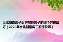 坐北朝南房子厨房放在房子的哪个方位最好（2024年坐北朝南房子厨房位置）