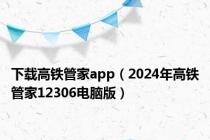 下载高铁管家app（2024年高铁管家12306电脑版）