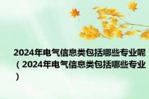 2024年电气信息类包括哪些专业呢（2024年电气信息类包括哪些专业）