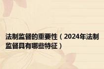 法制监督的重要性（2024年法制监督具有哪些特征）