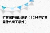 扩音器性价比高的（2024年扩音器什么牌子最好）