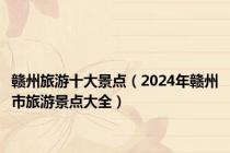 赣州旅游十大景点（2024年赣州市旅游景点大全）