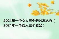 2024年一个女人三个老公怎么办（2024年一个女人三个老公）