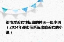 都市对美女性扭曲的神医一级小说（2024年都市带系统攻略美女的小说）