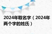 2024年取名字（2024年两个字的姓氏）