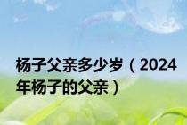 杨子父亲多少岁（2024年杨子的父亲）