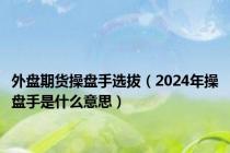 外盘期货操盘手选拔（2024年操盘手是什么意思）