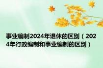 事业编制2024年退休的区别（2024年行政编制和事业编制的区别）