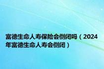 富德生命人寿保险会倒闭吗（2024年富德生命人寿会倒闭）