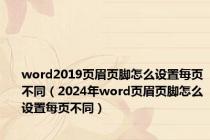 word2019页眉页脚怎么设置每页不同（2024年word页眉页脚怎么设置每页不同）