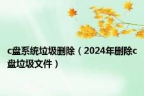 c盘系统垃圾删除（2024年删除c盘垃圾文件）