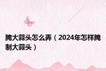 腌大蒜头怎么弄（2024年怎样腌制大蒜头）