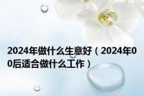 2024年做什么生意好（2024年00后适合做什么工作）