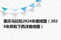 重庆马拉松2024年路线图（2024年郑和下西洋路线图）