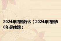 2024年结婚好么（2024年结婚50年是啥婚）