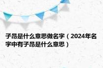 子昂是什么意思做名字（2024年名字中有子昂是什么意思）