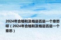 2024年合格和及格是否是一个意思呀（2024年合格和及格是否是一个意思）