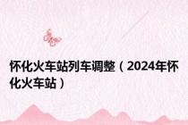 怀化火车站列车调整（2024年怀化火车站）