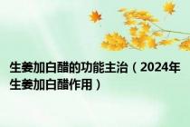 生姜加白醋的功能主治（2024年生姜加白醋作用）