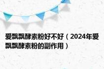 爱飘飘酵素粉好不好（2024年爱飘飘酵素粉的副作用）