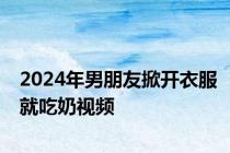 2024年男朋友掀开衣服就吃奶视频