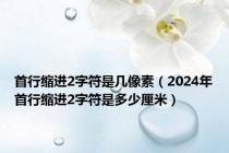 首行缩进2字符是几像素（2024年首行缩进2字符是多少厘米）