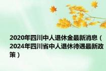 2020年四川中人退休金最新消息（2024年四川省中人退休待遇最新政策）