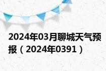 2024年03月聊城天气预报（2024年0391）