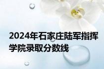 2024年石家庄陆军指挥学院录取分数线