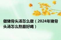 做猪骨头汤怎么做（2024年猪骨头汤怎么熬最好喝）