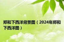 郑和下西洋背景图（2024年郑和下西洋图）