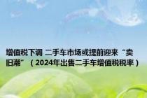 增值税下调 二手车市场或提前迎来“卖旧潮”（2024年出售二手车增值税税率）