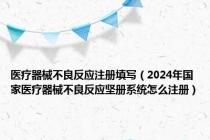 医疗器械不良反应注册填写（2024年国家医疗器械不良反应坚册系统怎么注册）