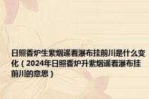 日照香炉生紫烟遥看瀑布挂前川是什么变化（2024年日照香炉升紫烟遥看瀑布挂前川的意思）