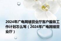 2024年广电网络营业厅客户服务工作计划怎么写（2024年广电网络营业厅）