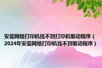 安装网络打印机找不到打印机驱动程序（2024年安装网络打印机找不到驱动程序）