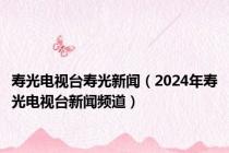 寿光电视台寿光新闻（2024年寿光电视台新闻频道）