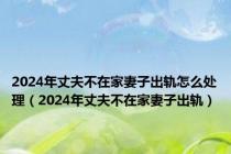 2024年丈夫不在家妻子出轨怎么处理（2024年丈夫不在家妻子出轨）