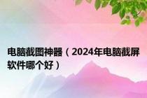 电脑截图神器（2024年电脑截屏软件哪个好）