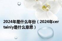 2024年是什么年份（2024年certainly是什么意思）