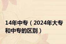 14年中专（2024年大专和中专的区别）