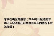 车辆在山区弯道时（2024年山区道路车辆进入弯道前在对面没有来车的情况下应怎样做）