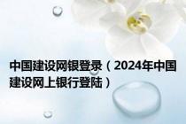 中国建设网银登录（2024年中国建设网上银行登陆）