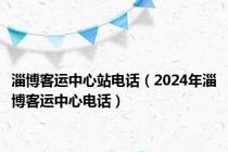 淄博客运中心站电话（2024年淄博客运中心电话）