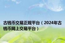 古钱币交易正规平台（2024年古钱币网上交易平台）