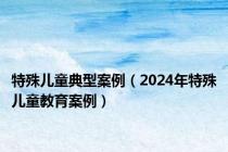 特殊儿童典型案例（2024年特殊儿童教育案例）