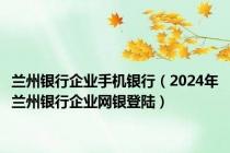 兰州银行企业手机银行（2024年兰州银行企业网银登陆）