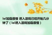 lol加载很慢 进入游戏已经开始几分钟了（lol进入游戏加载很慢）