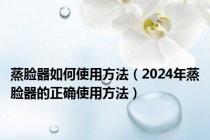 蒸脸器如何使用方法（2024年蒸脸器的正确使用方法）