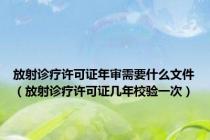 放射诊疗许可证年审需要什么文件（放射诊疗许可证几年校验一次）